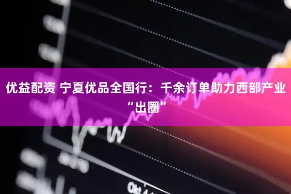 优益配资 宁夏优品全国行：千余订单助力西部产业“出圈”