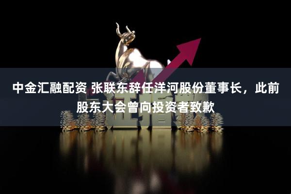 中金汇融配资 张联东辞任洋河股份董事长，此前股东大会曾向投资者致歉