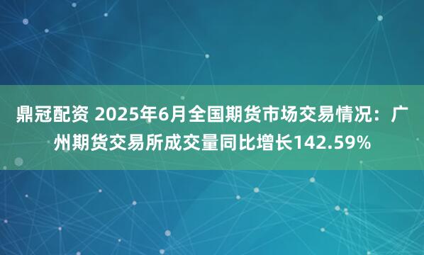 鼎冠配资 2025年6月全国期货市场交易情况：广州期货交易所成交量同比增长142.59%
