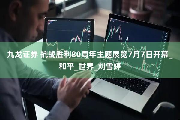 九龙证券 抗战胜利80周年主题展览7月7日开幕_和平_世界_刘雪婷
