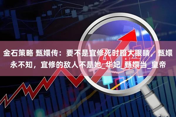 金石策略 甄嬛传：要不是宜修死时瞪大眼睛，甄嬛永不知，宜修的敌人不是她_华妃_甄嬛当_皇帝