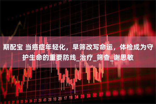 期配宝 当癌症年轻化，早筛改写命运，体检成为守护生命的重要防线_治疗_筛查_谢思敏