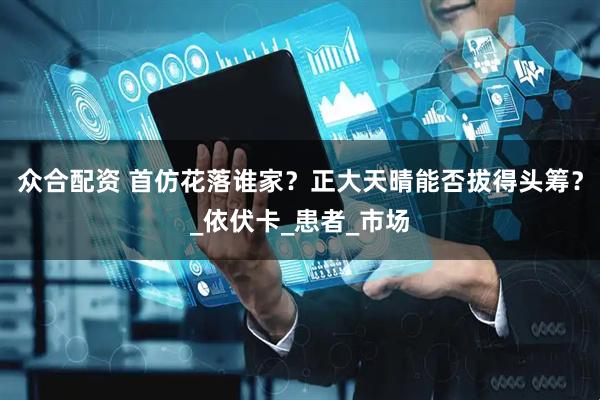 众合配资 首仿花落谁家？正大天晴能否拔得头筹？_依伏卡_患者_市场