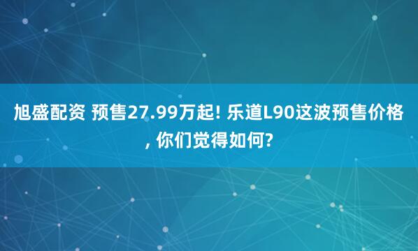 旭盛配资 预售27.99万起! 乐道L90这波预售价格, 你们觉得如何?