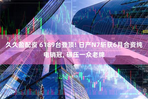 久久盈配资 6189台登顶! 日产N7斩获6月合资纯电销冠, 碾压一众老牌