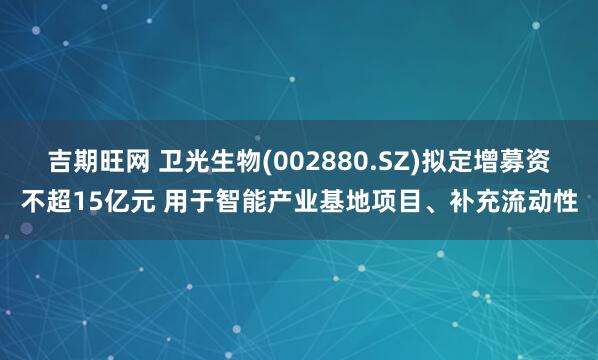 吉期旺网 卫光生物(002880.SZ)拟定增募资不超15亿元 用于智能产业基地项目、补充流动性