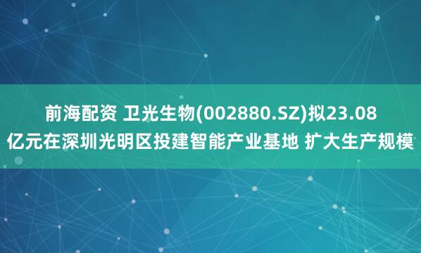 前海配资 卫光生物(002880.SZ)拟23.08亿元在深圳光明区投建智能产业基地 扩大生产规模