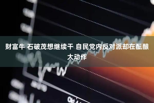 财富牛 石破茂想继续干 自民党内反对派却在酝酿大动作