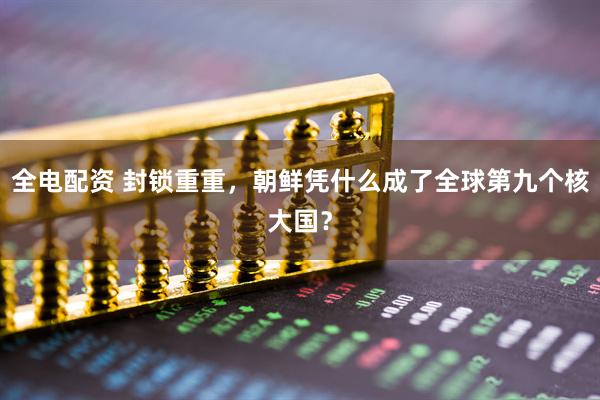 全电配资 封锁重重，朝鲜凭什么成了全球第九个核大国？
