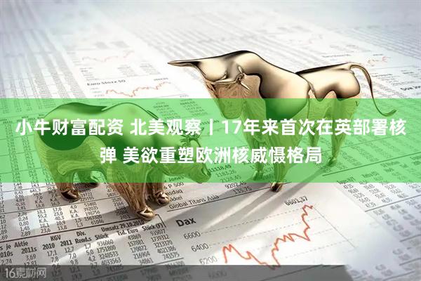 小牛财富配资 北美观察丨17年来首次在英部署核弹 美欲重塑欧洲核威慑格局