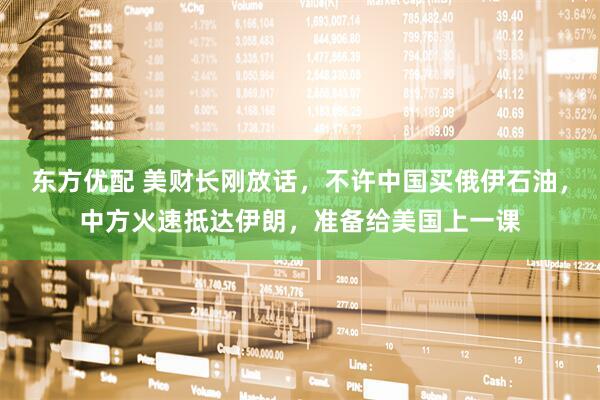 东方优配 美财长刚放话，不许中国买俄伊石油，中方火速抵达伊朗，准备给美国上一课