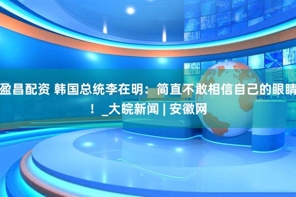盈昌配资 韩国总统李在明：简直不敢相信自己的眼睛！_大皖新闻 | 安徽网