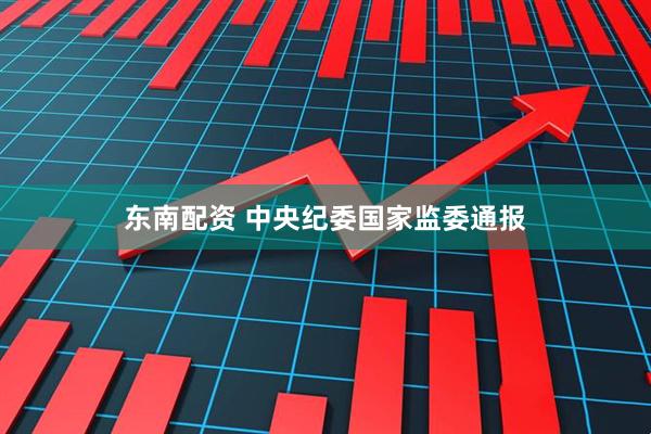 东南配资 中央纪委国家监委通报