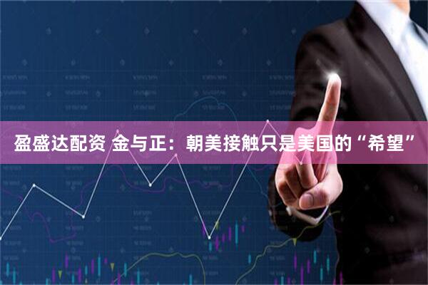 盈盛达配资 金与正：朝美接触只是美国的“希望”