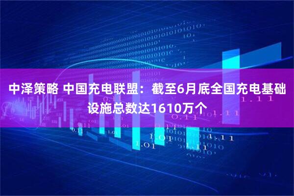 中泽策略 中国充电联盟：截至6月底全国充电基础设施总数达1610万个