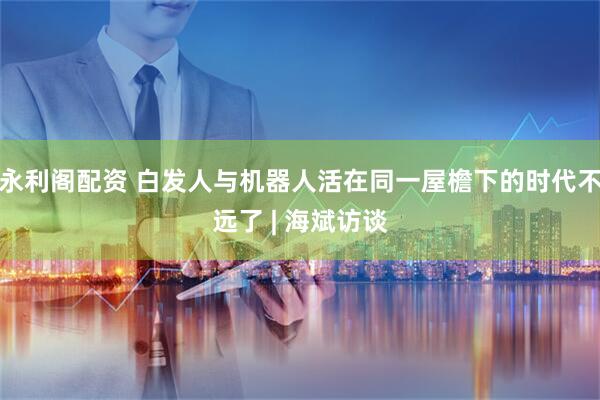 永利阁配资 白发人与机器人活在同一屋檐下的时代不远了 | 海斌访谈