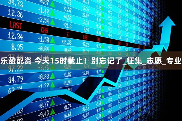 乐盈配资 今天15时截止！别忘记了_征集_志愿_专业
