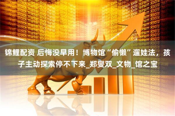 锦鲤配资 后悔没早用！博物馆“偷懒”遛娃法，孩子主动探索停不下来_郑燮双_文物_馆之宝