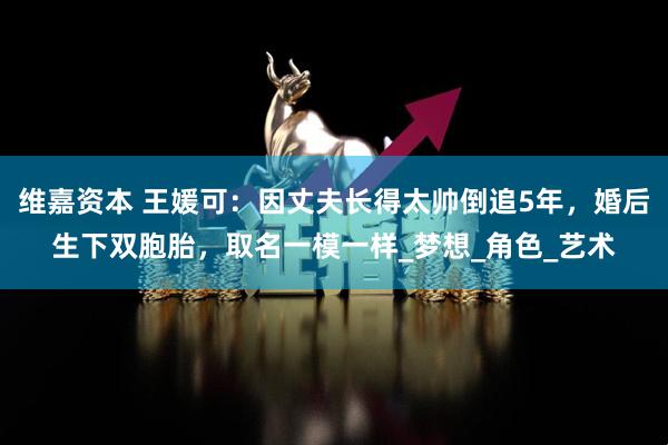 维嘉资本 王媛可：因丈夫长得太帅倒追5年，婚后生下双胞胎，取名一模一样_梦想_角色_艺术