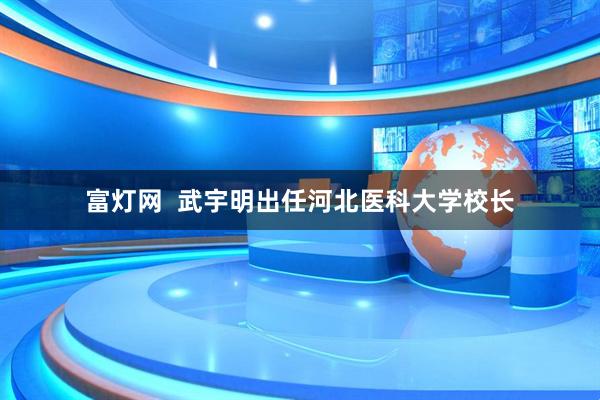 富灯网 武宇明出任河北医科大学校长