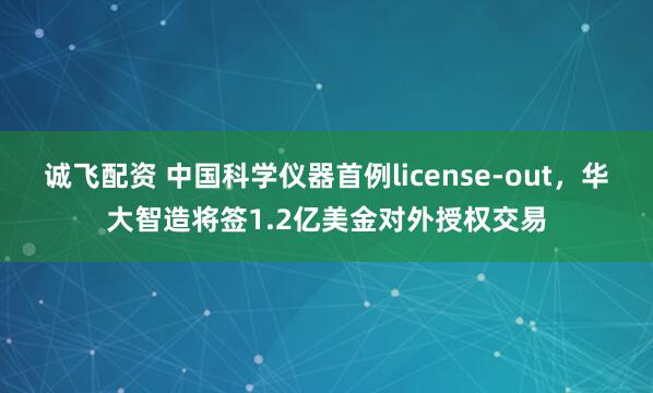 诚飞配资 中国科学仪器首例license-out,华大智造将签1.2亿美金对外授权交易