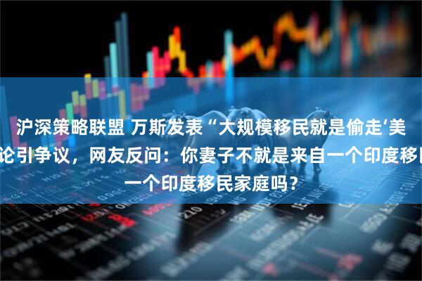 沪深策略联盟 万斯发表“大规模移民就是偷走‘美国梦’”言论引争议,网友反问:你妻子不就是来自一个印度移民家庭吗?