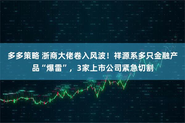 多多策略 浙商大佬卷入风波！祥源系多只金融产品“爆雷”，3家上市公司紧急切割