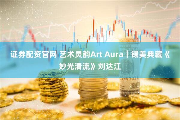 证券配资官网 艺术灵韵Art Aura｜锡美典藏《妙光清流》刘达江