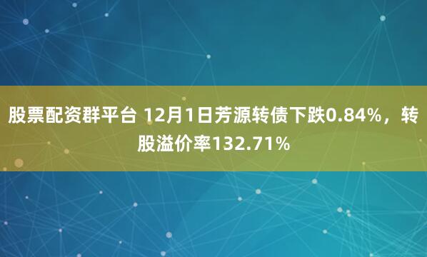 股票配资群平台 12月1日芳源转债下跌0.84%，转股溢价率132.71%