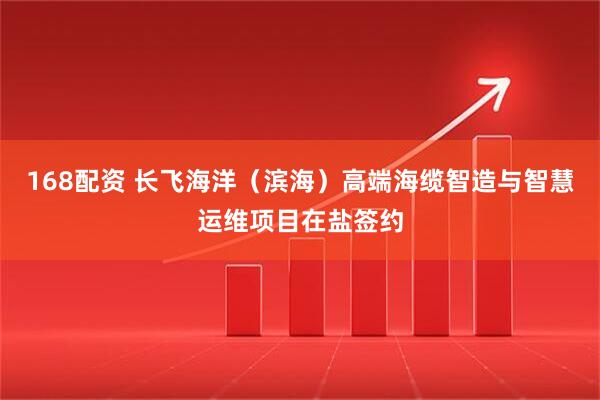 168配资 长飞海洋（滨海）高端海缆智造与智慧运维项目在盐签约