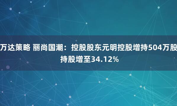 万达策略 丽尚国潮:控股股东元明控股增持504万股 持股增至34.12%
