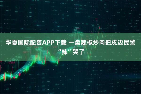 华夏国际配资APP下载 一盘辣椒炒肉把戍边民警“辣”哭了