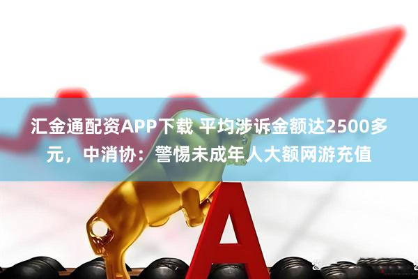 汇金通配资APP下载 平均涉诉金额达2500多元，中消协：警惕未成年人大额网游充值