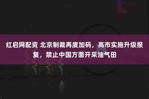 红启网配资 北京制裁再度加码，高市实施升级报复，禁止中国方面开采油气田