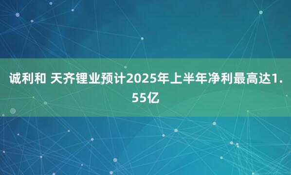 诚利和 天齐锂业预计2025年上半年净利最高达1.55亿
