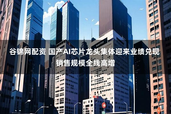 谷锦网配资 国产AI芯片龙头集体迎来业绩兑现 销售规模全线高增