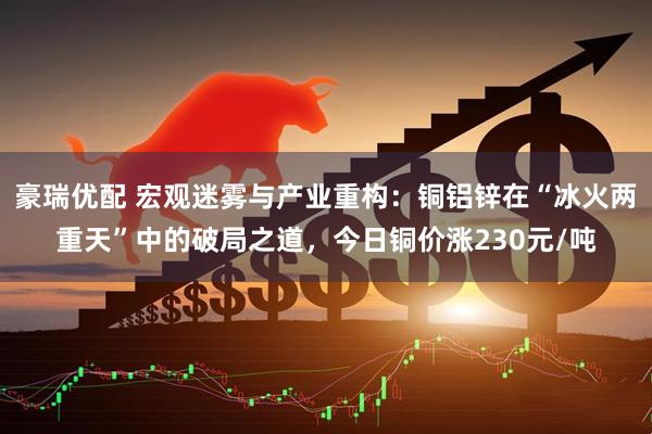 豪瑞优配 宏观迷雾与产业重构：铜铝锌在“冰火两重天”中的破局之道，今日铜价涨230元/吨