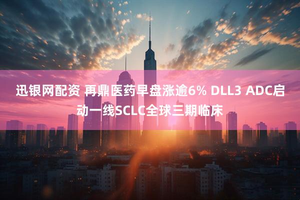 迅银网配资 再鼎医药早盘涨逾6% DLL3 ADC启动一线SCLC全球三期临床