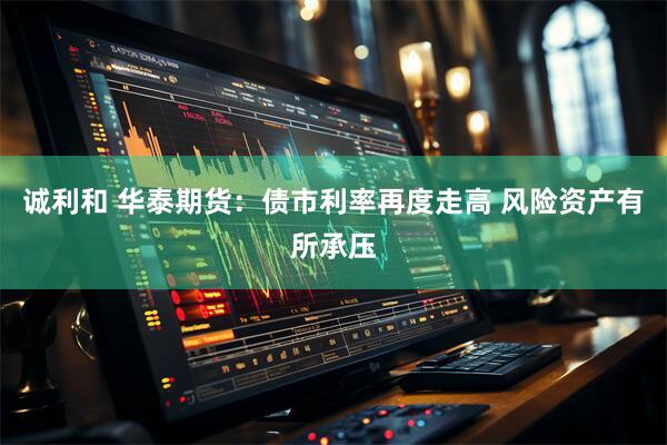 诚利和 华泰期货：债市利率再度走高 风险资产有所承压